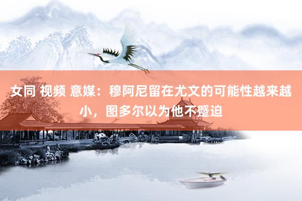 女同 视频 意媒：穆阿尼留在尤文的可能性越来越小，图多尔以为他不蹙迫